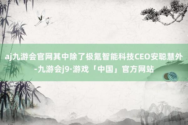 aj九游会官网其中除了极氪智能科技CEO安聪慧外-九游会j9·游戏「中国」官方网站