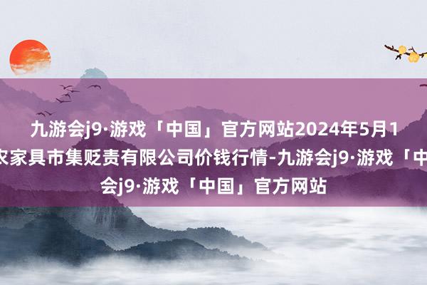 九游会j9·游戏「中国」官方网站2024年5月11日山东喜地农家具市集贬责有限公司价钱行情-九游会j9·游戏「中国」官方网站