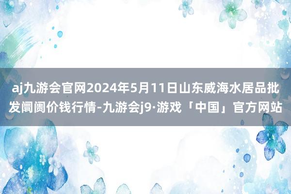 aj九游会官网2024年5月11日山东威海水居品批发阛阓价钱行情-九游会j9·游戏「中国」官方网站