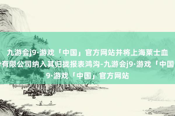 九游会j9·游戏「中国」官方网站并将上海莱士血液成品股份有限公司纳入其归拢报表鸿沟-九游会j9·游戏「中国」官方网站