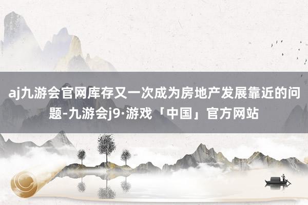 aj九游会官网库存又一次成为房地产发展靠近的问题-九游会j9·游戏「中国」官方网站