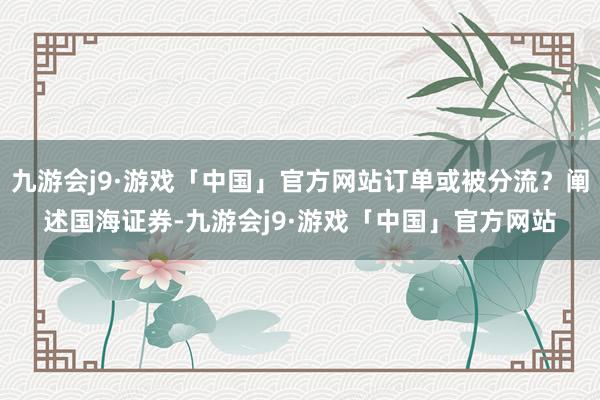 九游会j9·游戏「中国」官方网站订单或被分流？阐述国海证券-九游会j9·游戏「中国」官方网站