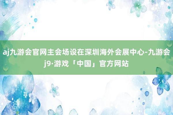 aj九游会官网主会场设在深圳海外会展中心-九游会j9·游戏「中国」官方网站