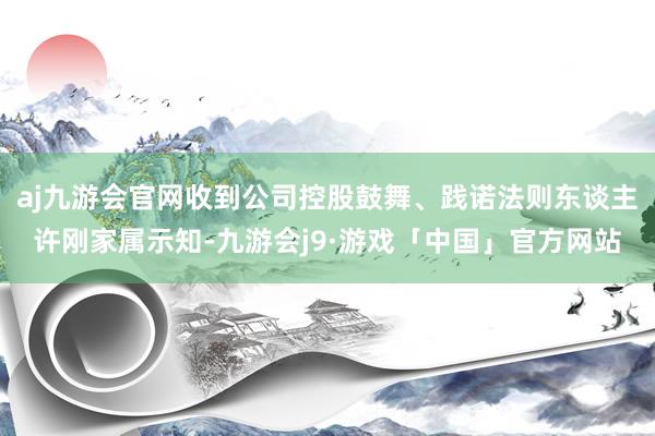 aj九游会官网收到公司控股鼓舞、践诺法则东谈主许刚家属示知-九游会j9·游戏「中国」官方网站