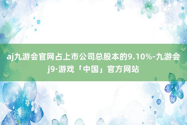 aj九游会官网占上市公司总股本的9.10%-九游会j9·游戏「中国」官方网站