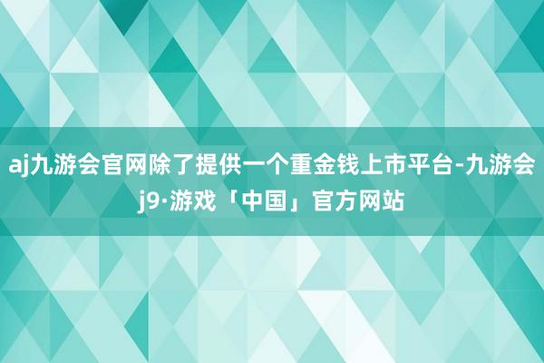 aj九游会官网除了提供一个重金钱上市平台-九游会j9·游戏「中国」官方网站