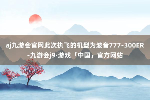 aj九游会官网此次执飞的机型为波音777-300ER-九游会j9·游戏「中国」官方网站