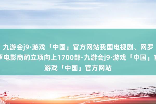 九游会j9·游戏「中国」官方网站我国电视剧、网罗剧、网罗电影商酌立项向上1700部-九游会j9·游戏「中国」官方网站