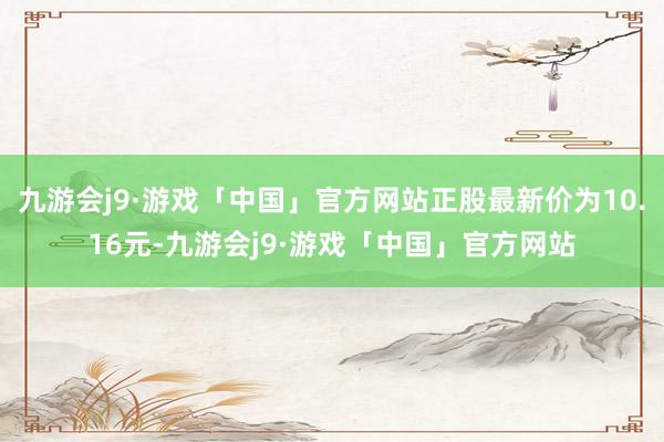 九游会j9·游戏「中国」官方网站正股最新价为10.16元-九游会j9·游戏「中国」官方网站