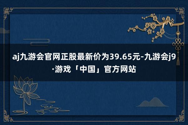 aj九游会官网正股最新价为39.65元-九游会j9·游戏「中国」官方网站