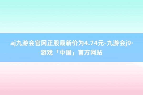 aj九游会官网正股最新价为4.74元-九游会j9·游戏「中国」官方网站