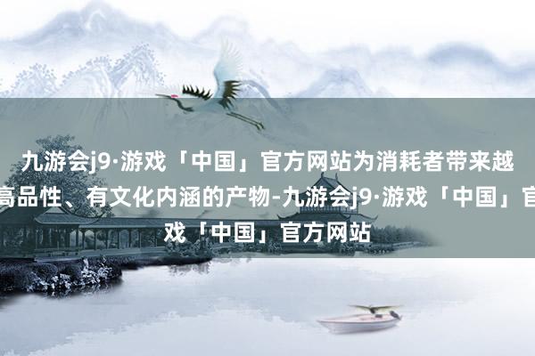 九游会j9·游戏「中国」官方网站为消耗者带来越来越多高品性、有文化内涵的产物-九游会j9·游戏「中国」官方网站