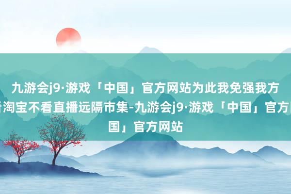 九游会j9·游戏「中国」官方网站为此我免强我方不看淘宝不看直播远隔市集-九游会j9·游戏「中国」官方网站