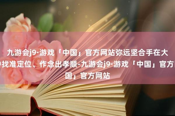 九游会j9·游戏「中国」官方网站弥远坚合手在大局中找准定位、作念出孝顺-九游会j9·游戏「中国」官方网站