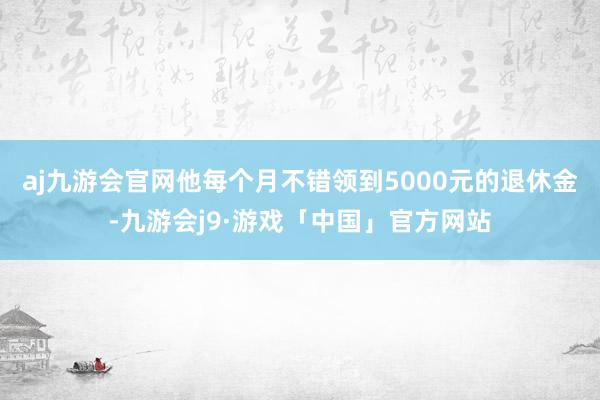 aj九游会官网他每个月不错领到5000元的退休金-九游会j9·游戏「中国」官方网站