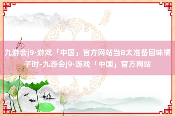 九游会j9·游戏「中国」官方网站当B太准备回味橘子时-九游会j9·游戏「中国」官方网站