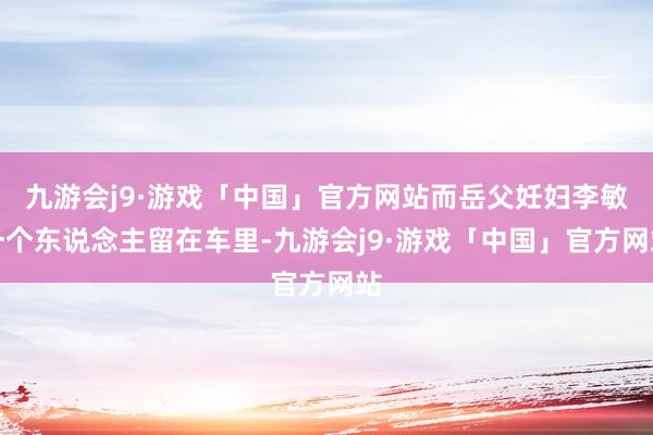 九游会j9·游戏「中国」官方网站而岳父妊妇李敏一个东说念主留在车里-九游会j9·游戏「中国」官方网站