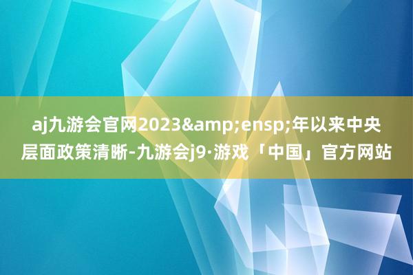 aj九游会官网2023&ensp;年以来中央层面政策清晰-九游会j9·游戏「中国」官方网站