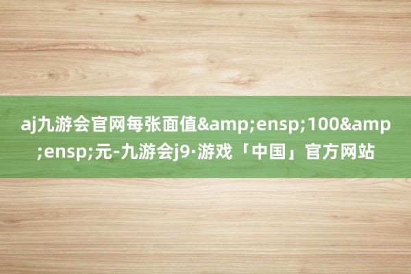 aj九游会官网每张面值&ensp;100&ensp;元-九游会j9·游戏「中国」官方网站