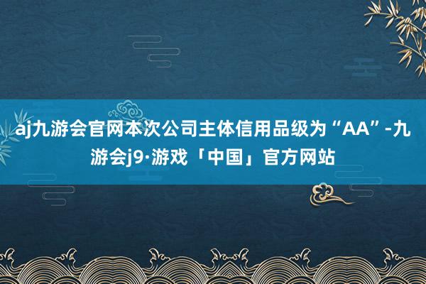 aj九游会官网本次公司主体信用品级为“AA”-九游会j9·游戏「中国」官方网站