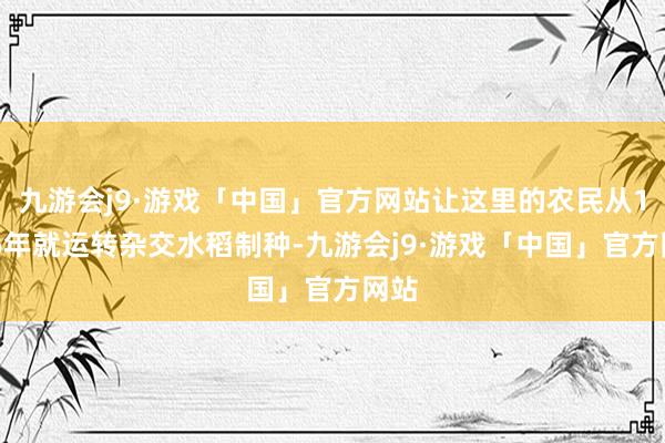 九游会j9·游戏「中国」官方网站让这里的农民从1976年就运转杂交水稻制种-九游会j9·游戏「中国」官方网站