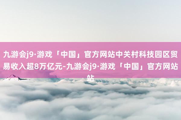 九游会j9·游戏「中国」官方网站中关村科技园区贸易收入超8万亿元-九游会j9·游戏「中国」官方网站