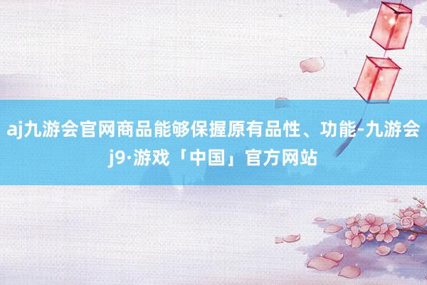 aj九游会官网商品能够保握原有品性、功能-九游会j9·游戏「中国」官方网站