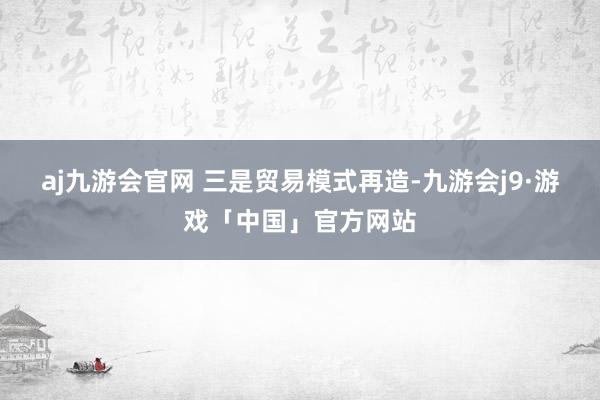 aj九游会官网 　　三是贸易模式再造-九游会j9·游戏「中国」官方网站