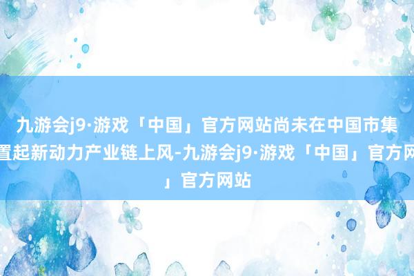 九游会j9·游戏「中国」官方网站尚未在中国市集配置起新动力产业链上风-九游会j9·游戏「中国」官方网站