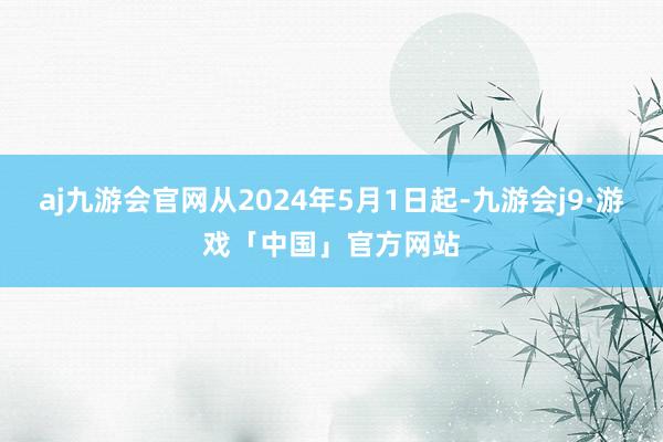 aj九游会官网从2024年5月1日起-九游会j9·游戏「中国」官方网站