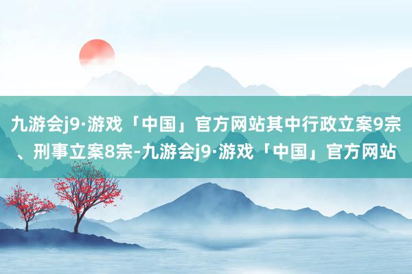 九游会j9·游戏「中国」官方网站其中行政立案9宗、刑事立案8宗-九游会j9·游戏「中国」官方网站