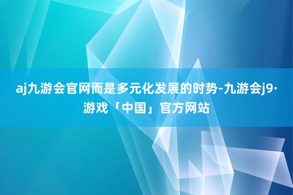 aj九游会官网而是多元化发展的时势-九游会j9·游戏「中国」官方网站