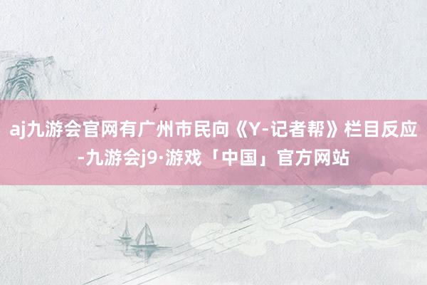 aj九游会官网有广州市民向《Y-记者帮》栏目反应-九游会j9·游戏「中国」官方网站