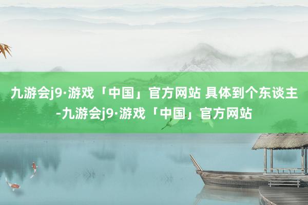 九游会j9·游戏「中国」官方网站 　　具体到个东谈主-九游会j9·游戏「中国」官方网站