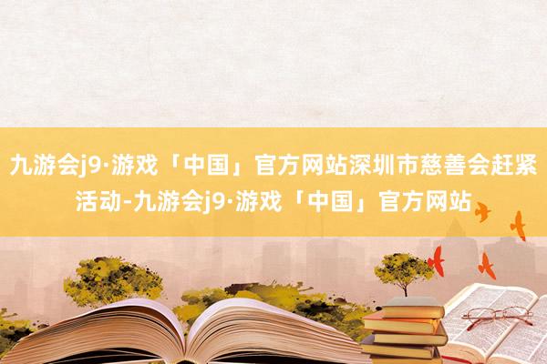 九游会j9·游戏「中国」官方网站深圳市慈善会赶紧活动-九游会j9·游戏「中国」官方网站