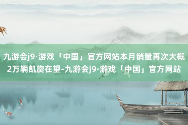 九游会j9·游戏「中国」官方网站本月销量再次大概2万辆凯旋在望-九游会j9·游戏「中国」官方网站