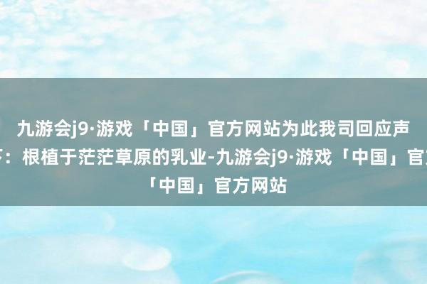 九游会j9·游戏「中国」官方网站为此我司回应声明如下：根植于茫茫草原的乳业-九游会j9·游戏「中国」官方网站