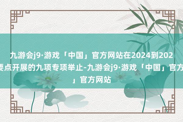 九游会j9·游戏「中国」官方网站在2024到2027年要点开展的九项专项举止-九游会j9·游戏「中国」官方网站