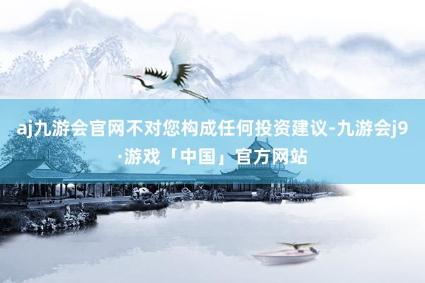 aj九游会官网不对您构成任何投资建议-九游会j9·游戏「中国」官方网站