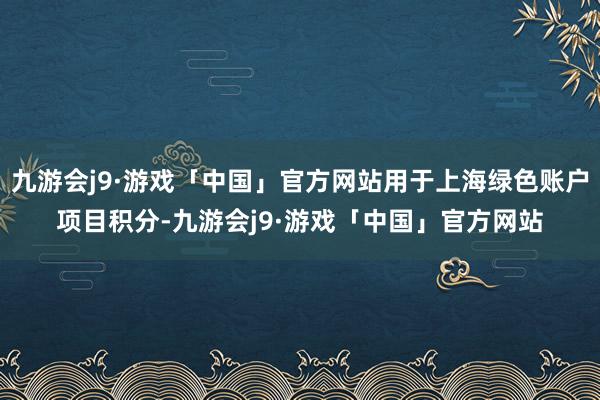 九游会j9·游戏「中国」官方网站用于上海绿色账户项目积分-九游会j9·游戏「中国」官方网站