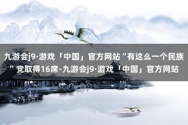 九游会j9·游戏「中国」官方网站“有这么一个民族”党取得16席-九游会j9·游戏「中国」官方网站