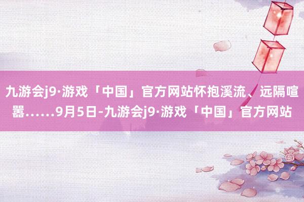 九游会j9·游戏「中国」官方网站怀抱溪流、远隔喧嚣……9月5日-九游会j9·游戏「中国」官方网站