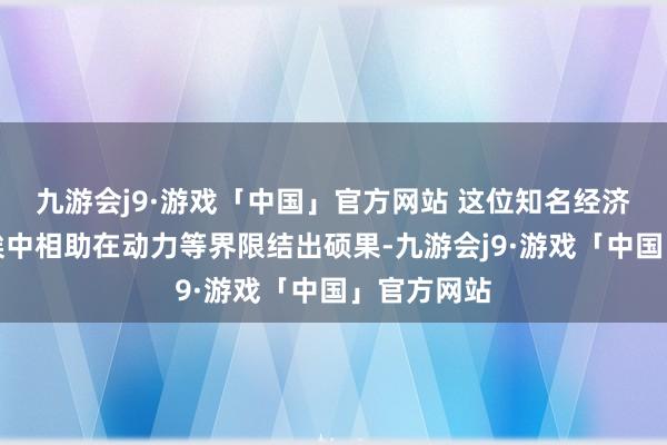 九游会j9·游戏「中国」官方网站 这位知名经济学家赞许埃中相助在动力等界限结出硕果-九游会j9·游戏「中国」官方网站