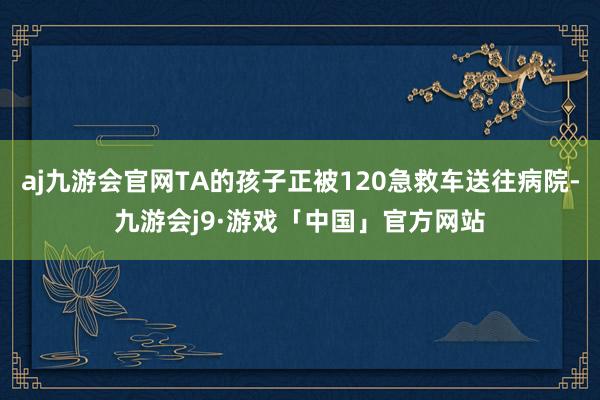 aj九游会官网TA的孩子正被120急救车送往病院-九游会j9·游戏「中国」官方网站