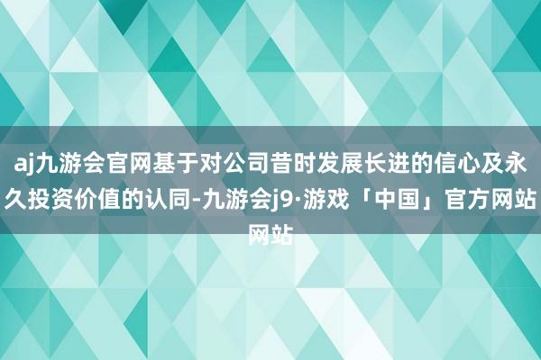 aj九游会官网基于对公司昔时发展长进的信心及永久投资价值的认同-九游会j9·游戏「中国」官方网站