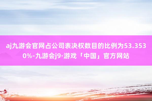 aj九游会官网占公司表决权数目的比例为53.3530%-九游会j9·游戏「中国」官方网站