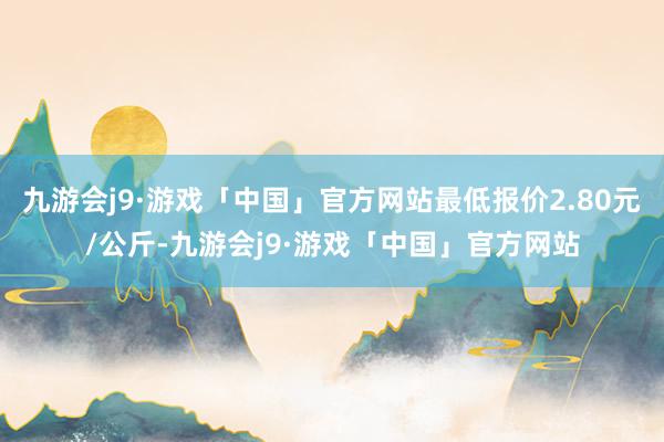 九游会j9·游戏「中国」官方网站最低报价2.80元/公斤-九游会j9·游戏「中国」官方网站