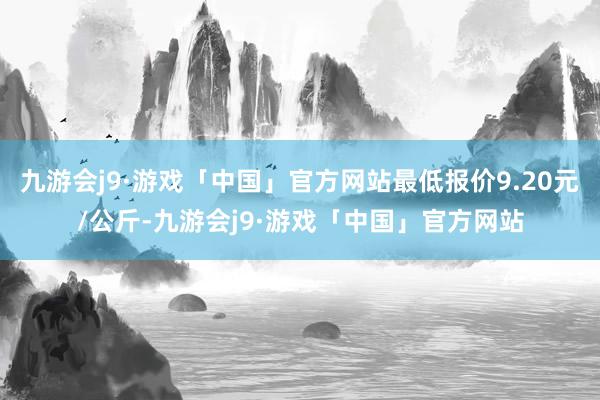 九游会j9·游戏「中国」官方网站最低报价9.20元/公斤-九游会j9·游戏「中国」官方网站