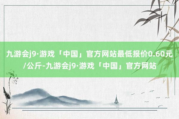 九游会j9·游戏「中国」官方网站最低报价0.60元/公斤-九游会j9·游戏「中国」官方网站