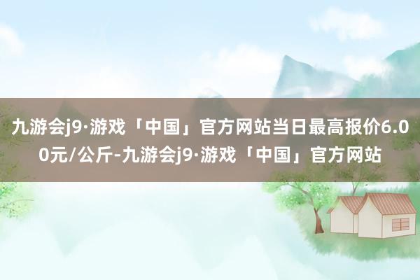 九游会j9·游戏「中国」官方网站当日最高报价6.00元/公斤-九游会j9·游戏「中国」官方网站